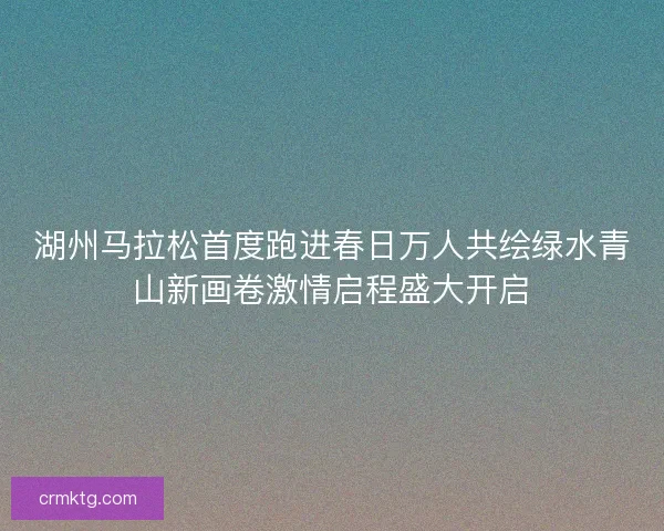 湖州马拉松首度跑进春日万人共绘绿水青山新画卷激情启程盛大开启