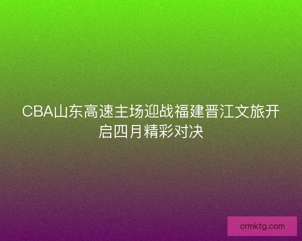 CBA山东高速主场迎战福建晋江文旅开启四月精彩对决