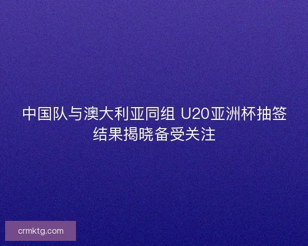 中国队与澳大利亚同组 U20亚洲杯抽签结果揭晓备受关注