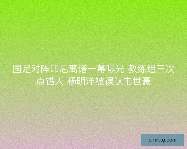 国足对阵印尼离谱一幕曝光 教练组三次点错人 杨明洋被误认韦世豪