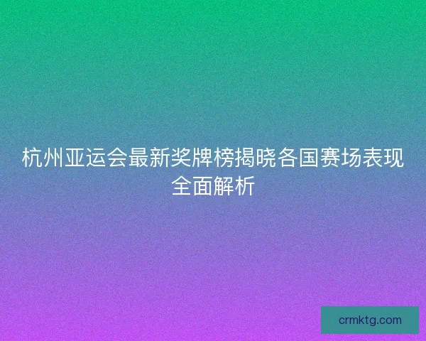 杭州亚运会最新奖牌榜揭晓各国赛场表现全面解析 杭州亚运会最新奖牌榜揭晓各国赛场表现全面解析