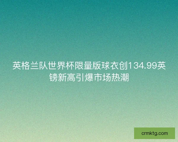 英格兰队世界杯限量版球衣创134.99英镑新高引爆市场热潮