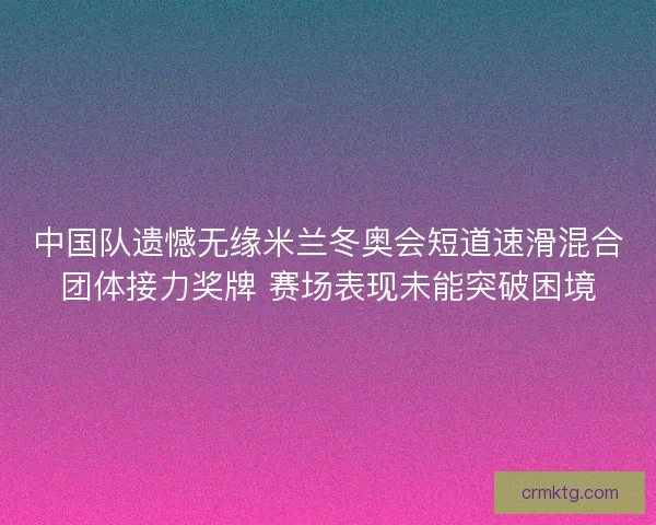 中国队遗憾无缘米兰冬奥会短道速滑混合团体接力奖牌 赛场表现未能突破困境