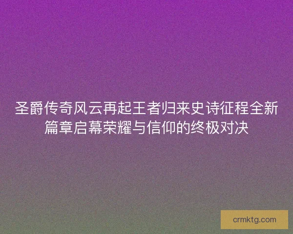 圣爵传奇风云再起王者归来史诗征程全新篇章启幕荣耀与信仰的终极对决