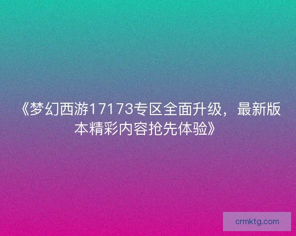 《梦幻西游17173专区全面升级，最新版本精彩内容抢先体验》
