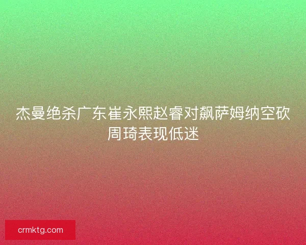 杰曼绝杀广东崔永熙赵睿对飙萨姆纳空砍周琦表现低迷