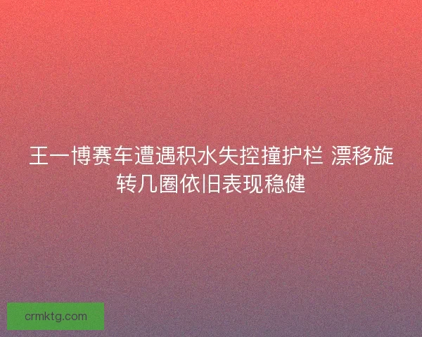 王一博赛车遭遇积水失控撞护栏 漂移旋转几圈依旧表现稳健 王一博赛车遭遇积水失控撞护栏 漂移旋转几圈依旧表现稳健