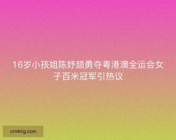 16岁小孩姐陈妤颉勇夺粤港澳全运会女子百米冠军引热议