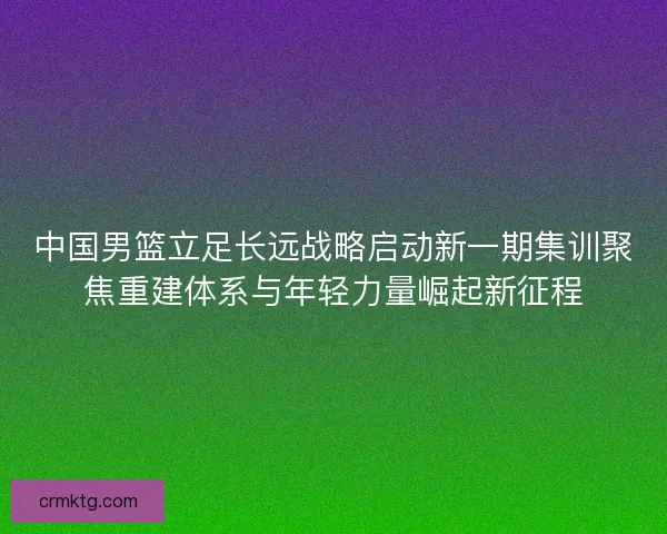 中国男篮立足长远战略启动新一期集训聚焦重建体系与年轻力量崛起新征程
