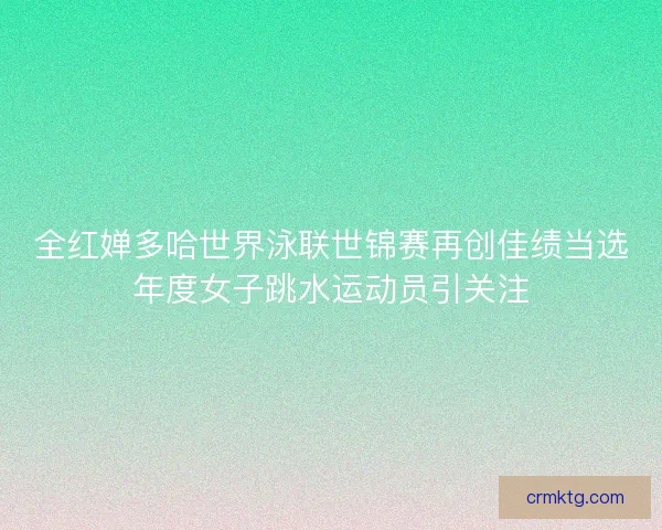 全红婵多哈世界泳联世锦赛再创佳绩当选年度女子跳水运动员引关注
