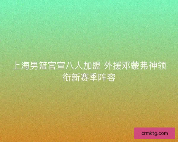 上海男篮官宣八人加盟 外援邓蒙弗神领衔新赛季阵容