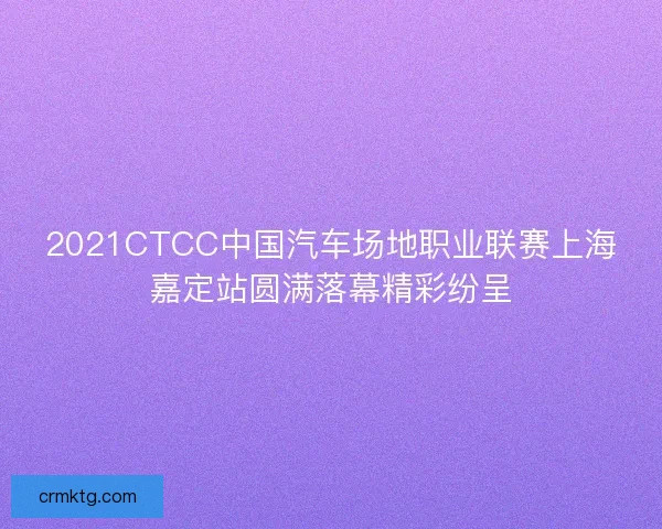 2021CTCC中国汽车场地职业联赛上海嘉定站圆满落幕精彩纷呈 2021CTCC中国汽车场地职业联赛上海嘉定站圆满落幕精彩纷呈